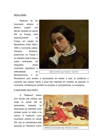 REALISMO
Realismo foi um
movimento artístico e
literário surgido nas
últimas décadas do século
XIX na Europa, mais
especificamente na
França, em reação ao
Romantismo. Entre 1850 e
1880 o movimento cultural,
chamado Realismo,
predominou na França e
se estendeu pela Europa e
outros continentes. Os
integrantes desse
movimento repudiaram a
artificialidade do
Neoclassicismo e do
Romantismo, pois sentiam a necessidade de retratar a vida, os problemas e
costumes das classes média e baixa não inspirada em modelos do passado. O
movimento manifestou-se também na escultura e, principalmente, na arquitetura.
O REALISMO NAS ARTES
O "Realismo" fundou
uma Escola arte artística que
surge no século XIX se
desenvolveu baseada na
observação da realidade como
contexto social, na razão e na
ciência. O "realismo", como
movimento artístico do século
XIX, que se caracterizava pela
oposição ao "idealismo" Como
Zélie Courbet / por Gustave Courbet
Mulheres peneirando trigo / Gustave Courbet
 