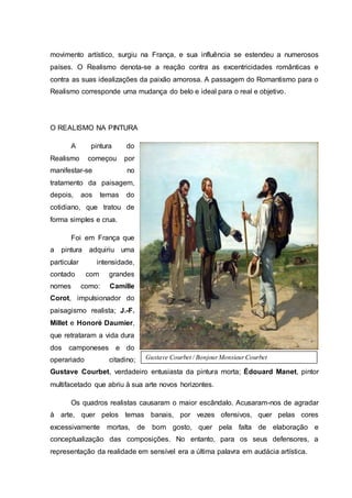 movimento artístico, surgiu na França, e sua influência se estendeu a numerosos
países. O Realismo denota-se a reação contra as excentricidades românticas e
contra as suas idealizações da paixão amorosa. A passagem do Romantismo para o
Realismo corresponde uma mudança do belo e ideal para o real e objetivo.
O REALISMO NA PINTURA
A pintura do
Realismo começou por
manifestar-se no
tratamento da paisagem,
depois, aos temas do
cotidiano, que tratou de
forma simples e crua.
Foi em França que
a pintura adquiriu uma
particular intensidade,
contado com grandes
nomes como: Camille
Corot, impulsionador do
paisagismo realista; J.-F.
Millet e Honoré Daumier,
que retrataram a vida dura
dos camponeses e do
operariado citadino;
Gustave Courbet, verdadeiro entusiasta da pintura morta; Édouard Manet, pintor
multifacetado que abriu à sua arte novos horizontes.
Os quadros realistas causaram o maior escândalo. Acusaram-nos de agradar
à arte, quer pelos temas banais, por vezes ofensivos, quer pelas cores
excessivamente mortas, de bom gosto, quer pela falta de elaboração e
conceptualização das composições. No entanto, para os seus defensores, a
representação da realidade em sensível era a última palavra em audácia artística.
Gustave Courbet / BonjourMonsieurCourbet
 