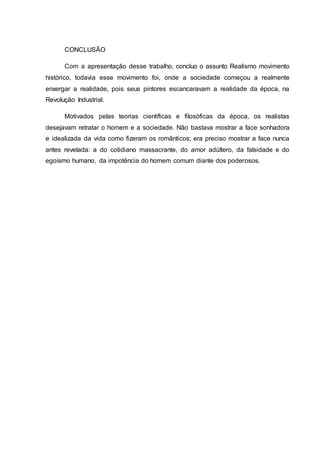 CONCLUSÃO
Com a apresentação desse trabalho, concluo o assunto Realismo movimento
histórico, todavia esse movimento foi, onde a sociedade começou a realmente
enxergar a realidade, pois seus pintores escancaravam a realidade da época, na
Revolução Industrial.
Motivados pelas teorias científicas e filosóficas da época, os realistas
desejavam retratar o homem e a sociedade. Não bastava mostrar a face sonhadora
e idealizada da vida como fizeram os românticos; era preciso mostrar a face nunca
antes revelada: a do cotidiano massacrante, do amor adúltero, da falsidade e do
egoísmo humano, da impotência do homem comum diante dos poderosos.
 