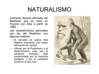 NATURALISMO 
Corriente literaria derivada del 
Realismo que se inicia en 
Francia con Zola a partir de 
1880. 
Las características generales 
son las del Realismo con 
algunos matices: 
– El narrador se vuelve más 
objetivo buscando una mayor 
sensación de verdad. 
– Influido por el Positivismo y el 
Determinismo, cree que la 
conducta humana está 
condicionada por la herencia 
biológica y por el ambiente 
social en el que vive. 
 