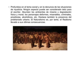 – Profundiza en el tema social y en la denuncia de las situaciones 
de injusticia. Ningún aspecto puede ser considerado tabú para 
el escritor. Abundan los ambientes de miseria y degradación 
física y moral, los personajes deformes, miserables, criminales, 
prostitutas, alcohólicos, etc. Destaca también la presencia del 
proletariado urbano. El Naturalismo es, por tanto, el Realismo 
llevado a sus últimas consecuencias. 
 