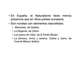 – En España, el Naturalismo tiene menos 
presencia que en otros países europeos. 
– Son novelas con elementos naturalistas: 
• Marianela, de Galdós. 
• La Regenta, de Clarín. 
• Los pazos de Ulloa, de E.Pardo Bazán. 
• La barraca, Arroz y tartana, Cañas y barro, de 
Vicente Blasco Ibáñez. 
