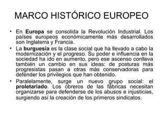 MARCO HISTÓRICO EUROPEO 
• En Europa se consolida la Revolución Industrial. Los 
países europeos económicamente más desarrollados 
son Inglaterra y Francia. 
• La burguesía es la clase social que ha llevado a cabo la 
modernización y el progreso. Su poder e influencia en la 
sociedad ha ido en aumento, pero ese ascenso conlleva 
también un cambio en sus ideas: de posturas más 
progresistas pasan a otras más conservadoras para 
defender los privilegios que han obtenido. 
• Paralelamente, surge un nuevo grupo social: el 
proletariado. Los obreros de las fábricas necesitan 
organizarse para defenderse de los abusos e injusticias, 
surgiendo así la creación de los primeros sindicatos. 
 