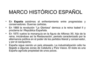 MARCO HISTÓRICO ESPAÑOL 
• En España asistimos al enfrentamiento entre progresistas y 
conservadores. Guerras carlistas. 
• En 1868 la revolución “La Gloriosa” derroca a la reina Isabel II y 
proclama la I República Española. 
• En 1875 vuelve la monarquía en la figura de Alfonso XII, hijo de la 
reina, iniciándose así la Restauración, periodo caracterizado por la 
alternancia política en el poder de los partidos liberal y conservador, 
y por el caciquismo. 
• España sigue siendo un país atrasado. La industrialización sólo ha 
llegado a algunas zonas de Cataluña y País Vasco. El resto es una 
España agrícola propiedad de unos pocos. 
 