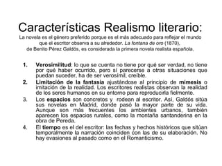 Características Realismo literario: 
La novela es el género preferido porque es el más adecuado para reflejar el mundo 
que el escritor observa a su alrededor. La fontana de oro (1870), 
de Benito Pérez Galdós, es considerada la primera novela realista española. 
1. Verosimilitud: lo que se cuenta no tiene por qué ser verdad, no tiene 
por qué haber ocurrido, pero sí parecerse a otras situaciones que 
puedan suceder, ha de ser verosímil, creíble. 
2. Limitación de la fantasía ajustándose al principio de mímesis o 
imitación de la realidad. Los escritores realistas observan la realidad 
de los seres humanos en su entorno para reproducirla fielmente. 
3. Los espacios son concretos y rodean al escritor. Así, Galdós sitúa 
sus novelas en Madrid, donde pasó la mayor parte de su vida. 
Aunque son más frecuentes los ambientes urbanos, también 
aparecen los espacios rurales, como la montaña santanderina en la 
obra de Pereda. 
4. El tiempo es el del escritor: las fechas y hechos históricos que sitúan 
temporalmente la narración coinciden con las de su elaboración. No 
hay evasiones al pasado como en el Romanticismo. 
 