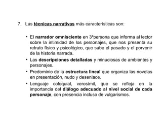 7. Las técnicas narrativas más características son: 
• El narrador omnisciente en 3ªpersona que informa al lector 
sobre la intimidad de los personajes, que nos presenta su 
retrato físico y psicológico, que sabe el pasado y el porvenir 
de la historia narrada. 
• Las descripciones detalladas y minuciosas de ambientes y 
personajes. 
• Predominio de la estructura lineal que organiza las novelas 
en presentación, nudo y desenlace. 
• Lenguaje coloquial, verosímil, que se refleja en la 
importancia del diálogo adecuado al nivel social de cada 
personaje, con presencia incluso de vulgarismos. 
 
