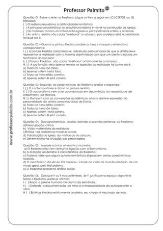 Questão 01 -Sobre a Arte no Realismo, julgue os itens a seguir em (C) CERTOS ou (E) 
ERRADOS: 
( ) O realismo repudiava a artificialidade romântica. 
( ) A principal característica da arquitetura realista é visível na construção de igrejas. 
( ) Os materiais tinham um tratamento agressivo, principalmente o ferro e o bronze. 
( ) Ao artista realista não cabia “melhorar” a natureza, pois a beleza está na realidade 
tal qual ela é. 
Questão 02 – Quanto a pintura Realista analise os itens e marque a alternativa 
correspondente: 
I. ( ) A pintura Realista caracteriza-se, sobretudo pelo principio de que o artista deve 
representar a realidade com a mesma objetividade com que um cientista estuda um 
fenômeno da natureza. 
II. ( ) Para os Realistas, não cabia “melhorar” artisticamente a natureza. . 
III. ( ) A sua função seria apenas revelar os aspectos da realidade tal como ela é. 
a) Todos os itens são falsos. 
b) Apenas o item I está falso. 
c) Todos os itens estão corretos. 
d) Apenas o item III está correto. 
Questão 03 -Segundo as características do Realismo analise e responda: 
I. ( ) O contemporâneo é óbvio na pintura realista. 
II. ( ) O nacionalismo vem a ser abandonado em decorrência da necessidade de 
crescimento da técnica. 
III. ( ) Rompem com as convenções acadêmicas a favor da livre expressão da 
personalidade do artista como nas obras de David. 
a) Todos os itens estão corretos. 
b) Todos os itens são falsos. 
c) Apenas o item I está correto. 
d) Apenas o item III está correto. 
Questão 04. Das características abaixo, assinale a que não pertence ao Realismo: 
a)Preocupação critica. 
b) Visão materialista da realidade. 
c)Ênfase nos problemas morais e sociais. 
d) Valorização da Igreja, do místico ou do obscuro. 
e) Determinismo na atuação das personagens. 
Questão 05. Assinale a única alternativa incorreta: 
a) O Realismo não tem nenhuma ligação com o Romantismo. 
b) A atenção ao detalhe é característica do Realismo. 
c) Pode-se dizer que alguns autores românticos já possuem certas características 
realistas. 
d) O cientificismo do século XIX forneceu a base da visão do mundo adotada, de um 
modo geral, pelo Naturalismo. 
e) O Realismo apresenta análise social. 
Questão 06. Coloque V ou F nos parênteses. Se F, justifique no espaço disponível. 
Sobre o Realismo, pode-se afirmar: 
I ( ) Busca o perene humano no drama da existência. 
II ( ) Defende a documentação de fatos e a impessoalidade do autor perante a 
obra. 
III ( ) Estética literária restritamente brasileira; seu criador é Machado de Assis. 
