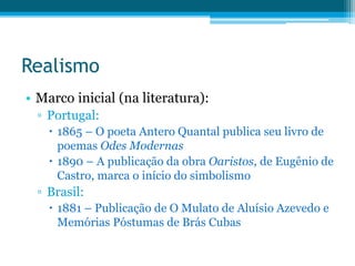 Realismo
• Marco inicial (na literatura):
▫ Portugal:
 1865 – O poeta Antero Quantal publica seu livro de
poemas Odes Modernas
 1890 – A publicação da obra Oaristos, de Eugênio de
Castro, marca o início do simbolismo
▫ Brasil:
 1881 – Publicação de O Mulato de Aluísio Azevedo e
Memórias Póstumas de Brás Cubas
 