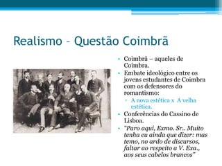 Realismo – Questão Coimbrã
• Coimbrã – aqueles de
Coimbra.
• Embate ideológico entre os
jovens estudantes de Coimbra
com os defensores do
romantismo:
▫ A nova estética x A velha
estética.
• Conferências do Cassino de
Lisboa.
• “Paro aqui, Exmo. Sr.. Muito
tenha eu ainda que dizer: mas
temo, no ardo de discursos,
faltar ao respeito a V. Exa.,
aos seus cabelos brancos”
 
