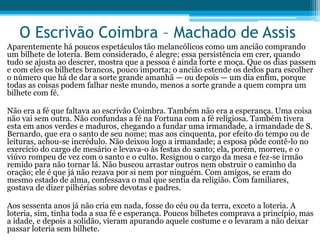 O Escrivão Coimbra – Machado de Assis
Aparentemente há poucos espetáculos tão melancólicos como um ancião comprando
um bilhete de loteria. Bem considerado, é alegre; essa persistência em crer, quando
tudo se ajusta ao descrer, mostra que a pessoa é ainda forte e moça. Que os dias passem
e com eles os bilhetes brancos, pouco importa; o ancião estende os dedos para escolher
o número que há de dar a sorte grande amanhã — ou depois — um dia enfim, porque
todas as coisas podem falhar neste mundo, menos a sorte grande a quem compra um
bilhete com fé.
Não era a fé que faltava ao escrivão Coimbra. Também não era a esperança. Uma coisa
não vai sem outra. Não confundas a fé na Fortuna com a fé religiosa. Também tivera
esta em anos verdes e maduros, chegando a fundar uma irmandade, a irmandade de S.
Bernardo, que era o santo de seu nome; mas aos cinquenta, por efeito do tempo ou de
leituras, achou-se incrédulo. Não deixou logo a irmandade; a esposa pôde contê-lo no
exercício do cargo de mesário e levava-o às festas do santo; ela, porém, morreu, e o
viúvo rompeu de vez com o santo e o culto. Resignou o cargo da mesa e fez-se irmão
remido para não tornar lá. Não buscou arrastar outros nem obstruir o caminho da
oração; ele é que já não rezava por si nem por ninguém. Com amigos, se eram do
mesmo estado de alma, confessava o mal que sentia da religião. Com familiares,
gostava de dizer pilhérias sobre devotas e padres.
Aos sessenta anos já não cria em nada, fosse do céu ou da terra, exceto a loteria. A
loteria, sim, tinha toda a sua fé e esperança. Poucos bilhetes comprava a princípio, mas
a idade, e depois a solidão, vieram apurando aquele costume e o levaram a não deixar
passar loteria sem bilhete.
 