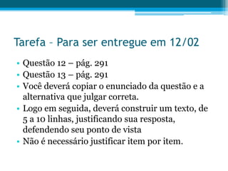 Tarefa – Para ser entregue em 12/02
• Questão 12 – pág. 291
• Questão 13 – pág. 291
• Você deverá copiar o enunciado da questão e a
alternativa que julgar correta.
• Logo em seguida, deverá construir um texto, de
5 a 10 linhas, justificando sua resposta,
defendendo seu ponto de vista
• Não é necessário justificar item por item.
 