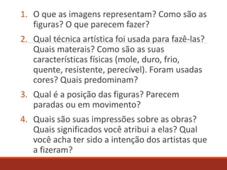 1. O que as imagens representam? Como são as
figuras? O que parecem fazer?
2. Qual técnica artística foi usada para fazê-las?
Quais materais? Como são as suas
características físicas (mole, duro, frio,
quente, resistente, perecível). Foram usadas
cores? Quais predominam?
3. Qual é a posição das figuras? Parecem
paradas ou em movimento?
4. Quais são suas impressões sobre as obras?
Quais significados você atribui a elas? Qual
você acha ter sido a intenção dos artistas que
a fizeram?
 