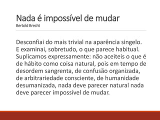 Nada é impossível de mudar
Bertold Brecht
Desconfiai do mais trivial na aparência singelo.
E examinai, sobretudo, o que parece habitual.
Suplicamos expressamente: não aceiteis o que é
de hábito como coisa natural, pois em tempo de
desordem sangrenta, de confusão organizada,
de arbitrariedade consciente, de humanidade
desumanizada, nada deve parecer natural nada
deve parecer impossível de mudar.
 