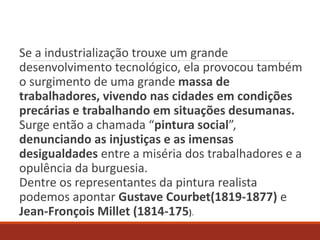 Se a industrialização trouxe um grande
desenvolvimento tecnológico, ela provocou também
o surgimento de uma grande massa de
trabalhadores, vivendo nas cidades em condições
precárias e trabalhando em situações desumanas.
Surge então a chamada “pintura social”,
denunciando as injustiças e as imensas
desigualdades entre a miséria dos trabalhadores e a
opulência da burguesia.
Dentre os representantes da pintura realista
podemos apontar Gustave Courbet(1819-1877) e
Jean-Fronçois Millet (1814-175).
 