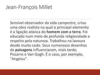 Jean-François Millet
Sensível observador da vida campestre, criou
uma obra realista na qual o principal elemento
é a ligação atávica do homem com a terra. Foi
educado num meio de profunda religiosidade e
respeito pela natureza. Trabalhou na lavoura
desde muito cedo. Seus numerosos desenhos
de paisagens influenciaram, mais tarde,
Pissarro e Van Gogh. É o caso, por exemplo,
"Angelus".
 
