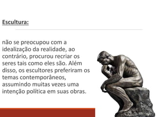 Escultura:
não se preocupou com a
idealização da realidade, ao
contrário, procurou recriar os
seres tais como eles são. Além
disso, os escultores preferiram os
temas contemporâneos,
assumindo muitas vezes uma
intenção política em suas obras.
 