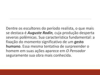 Dentre os escultores do período realista, o que mais
se destaca é Auguste Rodin, cuja produção desperta
severas polêmicas. Sua característica fundamental: a
fixação do momento significativo de um gesto
humano. Essa mesma tentativa de surpreender o
homem em suas ações aparece em O Pensador
seguramente sua obra mais conhecida.
 