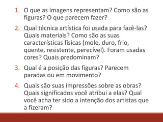1. O que as imagens representam? Como são as
figuras? O que parecem fazer?
2. Qual técnica artística foi usada para fazê-las?
Quais materiais? Como são as suas
características físicas (mole, duro, frio,
quente, resistente, perecível). Foram usadas
cores? Quais predominam?
3. Qual é a posição das figuras? Parecem
paradas ou em movimento?
4. Quais são suas impressões sobre as obras?
Quais significados você atribui a elas? Qual
você acha ter sido a intenção dos artistas que
a fizeram?
 