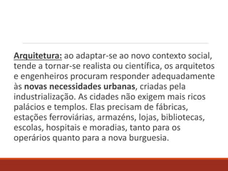 Arquitetura: ao adaptar-se ao novo contexto social,
tende a tornar-se realista ou científica, os arquitetos
e engenheiros procuram responder adequadamente
às novas necessidades urbanas, criadas pela
industrialização. As cidades não exigem mais ricos
palácios e templos. Elas precisam de fábricas,
estações ferroviárias, armazéns, lojas, bibliotecas,
escolas, hospitais e moradias, tanto para os
operários quanto para a nova burguesia.
 
