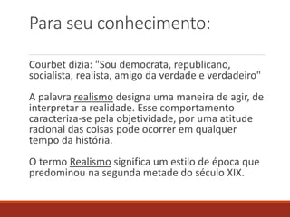 Para seu conhecimento:
Courbet dizia: "Sou democrata, republicano,
socialista, realista, amigo da verdade e verdadeiro"
A palavra realismo designa uma maneira de agir, de
interpretar a realidade. Esse comportamento
caracteriza-se pela objetividade, por uma atitude
racional das coisas pode ocorrer em qualquer
tempo da história.
O termo Realismo significa um estilo de época que
predominou na segunda metade do século XIX.
 