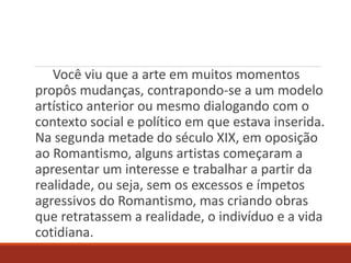 Você viu que a arte em muitos momentos
propôs mudanças, contrapondo-se a um modelo
artístico anterior ou mesmo dialogando com o
contexto social e político em que estava inserida.
Na segunda metade do século XIX, em oposição
ao Romantismo, alguns artistas começaram a
apresentar um interesse e trabalhar a partir da
realidade, ou seja, sem os excessos e ímpetos
agressivos do Romantismo, mas criando obras
que retratassem a realidade, o indivíduo e a vida
cotidiana.
 