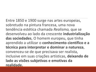 Entre 1850 e 1900 surge nas artes europeias,
sobretudo na pintura francesa, uma nova
tendência estética chamada Realismo, que se
desenvolveu ao lado da crescente industrialização
das sociedades, O homem europeu, que tinha
aprendido a utilizar o conhecimento científico e a
técnica para interpretar e dominar a natureza,
convenceu-se de que precisava ser realista,
inclusive em suas criações artísticas, deixando de
lado as visões subjetivas e emotivas da
realidade.
 
