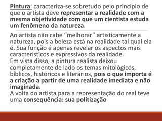 Pintura: caracteriza-se sobretudo pelo princípio de
que o artista deve representar a realidade com a
mesma objetividade com que um cientista estuda
um fenômeno da natureza.
Ao artista não cabe “melhorar” artisticamente a
natureza, pois a beleza está na realidade tal qual ela
é. Sua função é apenas revelar os aspectos mais
característicos e expressivos da realidade.
Em vista disso, a pintura realista deixou
completamente de lado os temas mitológicos,
bíblicos, históricos e literários, pois o que importa é
a criação a partir de uma realidade imediata e não
imaginada.
A volta do artista para a representação do real teve
uma consequência: sua politização
 