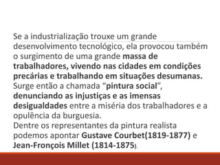 Se a industrialização trouxe um grande
desenvolvimento tecnológico, ela provocou também
o surgimento de uma grande massa de
trabalhadores, vivendo nas cidades em condições
precárias e trabalhando em situações desumanas.
Surge então a chamada “pintura social”,
denunciando as injustiças e as imensas
desigualdades entre a miséria dos trabalhadores e a
opulência da burguesia.
Dentre os representantes da pintura realista
podemos apontar Gustave Courbet(1819-1877) e
Jean-Fronçois Millet (1814-1875).
 