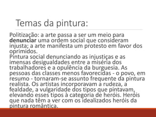 Temas da pintura:
Politização: a arte passa a ser um meio para
denunciar uma ordem social que consideram
injusta; a arte manifesta um protesto em favor dos
oprimidos.
Pintura social denunciando as injustiças e as
imensas desigualdades entre a miséria dos
trabalhadores e a opulência da burguesia. As
pessoas das classes menos favorecidas - o povo, em
resumo - tornaram-se assunto frequente da pintura
realista. Os artistas incorporavam a rudeza, a
fealdade, a vulgaridade dos tipos que pintavam,
elevando esses tipos à categoria de heróis. Heróis
que nada têm a ver com os idealizados heróis da
pintura romântica.
 
