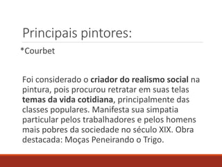 Principais pintores:
*Courbet
Foi considerado o criador do realismo social na
pintura, pois procurou retratar em suas telas
temas da vida cotidiana, principalmente das
classes populares. Manifesta sua simpatia
particular pelos trabalhadores e pelos homens
mais pobres da sociedade no século XIX. Obra
destacada: Moças Peneirando o Trigo.
 