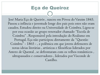 Eça de Queiroz
José Maria Eça de Queirós , nasceu em Póvoa doVarzim 1845.
Passou a infância e juventude longe dos pais pois estes não eram
casados. Estudou direito na Universidade de Coimbra. Ligou-se
por essa ocasião ao grupo renovador chamado “Escola de
Coimbra” , Responsável pela introdução do Realismo em
Portugal. Eça não participou diretamente da “Questão
Coimbra” - 1865 - , a polêmica em que jovens defensores de
novas ideias literárias , artísticas e filosóficas liderados por
Antero de Quental , se defrontaram com os velhos românticos ,
ultrapassados e conservadores , liderados porVisconde de
Castilho.
 