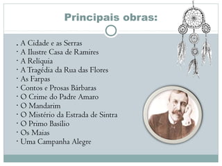 Principais obras:
. A Cidade e as Serras
A Ilustre Casa de Ramires·
A Relíquia·
ATragédia da Rua das Flores·
As Farpas·
Contos e Prosas Bárbaras·
O Crime do Padre Amaro·
O Mandarim·
O Mistério da Estrada de Sintra·
O Primo Basílio·
Os Maias·
Uma Campanha Alegre·
 