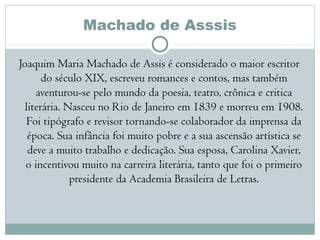 Machado de Asssis
Joaquim Maria Machado de Assis é considerado o maior escritor
do século XIX, escreveu romances e contos, mas também
aventurou-se pelo mundo da poesia, teatro, crônica e critica
literária. Nasceu no Rio de Janeiro em 1839 e morreu em 1908.
Foi tipógrafo e revisor tornando-se colaborador da imprensa da
época. Sua infância foi muito pobre e a sua ascensão artística se
deve a muito trabalho e dedicação. Sua esposa, Carolina Xavier,
o incentivou muito na carreira literária, tanto que foi o primeiro
presidente da Academia Brasileira de Letras.
 
