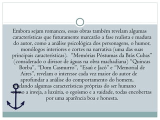 Embora sejam romances, essas obras também revelam algumas
características que futuramente marcarão a fase realista e madura
do autor, como a análise psicológica dos personagens, o humor,
monólogos interiores e cortes na narrativa (uma das suas
principais características). “Memórias Póstumas da Brás Cubas”
(considerado o divisor de águas na obra machadiana) “Quincas
Borba”, “Dom Casmurro”, “Esaú e Jacó” e “Memorial de
Aires”, revelam o interesse cada vez maior do autor de
aprofundar a análise do comportamento do homem,
revelando algumas características próprias do ser humano
como a inveja, a luxúria, o egoísmo e a vaidade, todas encobertas
por uma aparência boa e honesta.
 
