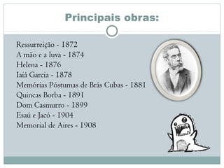 Principais obras:
Ressurreição - 1872 
A mão e a luva - 1874 
Helena - 1876 
Iaiá Garcia - 1878 
Memórias Póstumas de Brás Cubas - 1881 
Quincas Borba - 1891 
Dom Casmurro - 1899 
Esaú e Jacó - 1904 
Memorial de Aires - 1908 
 