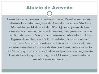 Aluízio de Azevedo
Considerado o pioneiro do naturalismo no Brasil, o romancista
AluísioTancredo Gonçalves de Azevedo nasceu em São Luís,
Maranhão em 14 de abril de 1857. Quando jovem ele fazia
caricaturas e poesias, como colaborador, para jornais e revistas
no Rio de Janeiro. Seu primeiro romance publicado foi: Uma
lágrima de mulher, em 1880.  Fundador da cadeira número
quatro da Academia Brasileira de Letras e crítico social, este
escritor naturalista foi autor de diversos livros, entre eles estão:
O Mulato, que provocou escândalo na época de seu lançamento,
Casa de Pensão, que o consagrou e O Cortiço, conhecido com
sua obra mais importante. 
 