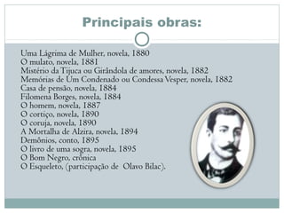 Principais obras:
Uma Lágrima de Mulher, novela, 1880 
O mulato, novela, 1881 
Mistério daTijuca ou Girândola de amores, novela, 1882 
Memórias de Um Condenado ou CondessaVesper, novela, 1882 
Casa de pensão, novela, 1884 
Filomena Borges, novela, 1884 
O homem, novela, 1887 
O cortiço, novela, 1890 
O coruja, novela, 1890 
A Mortalha de Alzira, novela, 1894 
Demônios, conto, 1895 
O livro de uma sogra, novela, 1895 
O Bom Negro, crônica 
O Esqueleto, (participação de  Olavo Bilac). 
 