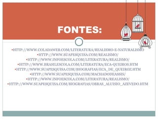 •HTTP://WWW.COLADAWEB.COM/LITERATURA/REALISMO-E-NATURALISMO
•HTTP://WWW.SUAPESQUISA.COM/REALISMO/
•HTTP://WWW.INFOESCOLA.COM/LITERATURA/REALISMO/
•HTTP://WWW.BRASILESCOLA.COM/LITERATURA/ECA-QUEIROS.HTM
•HTTP://WWW.SUAPESQUISA.COM/BIOGRAFIAS/ECA_DE_QUEIROZ.HTM
•HTTP://WWW.SUAPESQUISA.COM/MACHADODEASSIS/
•HTTP://WWW.INFOESCOLA.COM/LITERATURA/REALISMO/
•HTTP://WWW.SUAPESQUISA.COM/BIOGRAFIAS/OBRAS_ALUISIO_AZEVEDO.HTM
FONTES:
 