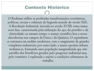 Contexto Histórico
O Realismo reflete as profundas transformações econômicas,
políticas, sociais e culturais da Segunda metade do século XIX. 
A Revolução Industrial, iniciada no século XVIII, entra numa
nova fase, caracterizada pela utilização do aço, do petróleo e da
eletricidade; ao mesmo tempo o avanço científico leva a novas
descobertas nos campos da Física e da Química. O capitalismo
se estrutura em moldes modernos, com o surgimento de grandes
complexos industriais; por outro lado, a massa operária urbana
avoluma-se, formando uma população marginalizada que não
partilha dos benefícios gerados pelo progresso industrial mas,
pelo contrário, é explorada e sujeita a condições subumanas de
trabalho.
 