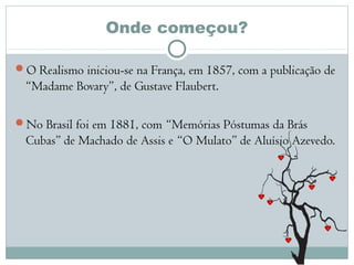 Onde começou?
O Realismo iniciou-se na França, em 1857, com a publicação de
“Madame Bovary”, de Gustave Flaubert.
No Brasil foi em 1881, com “Memórias Póstumas da Brás
Cubas” de Machado de Assis e “O Mulato” de Aluísio Azevedo.
 