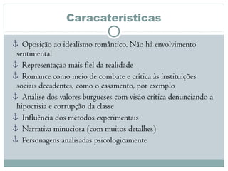 Caracaterísticas
Oposição ao idealismo romântico. Não há envolvimento
sentimental
Representação mais fiel da realidade
Romance como meio de combate e crítica às instituições
sociais decadentes, como o casamento, por exemplo
Análise dos valores burgueses com visão crítica denunciando a
hipocrisia e corrupção da classe
Influência dos métodos experimentais
Narrativa minuciosa (com muitos detalhes)
Personagens analisadas psicologicamente
 