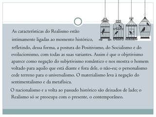 As características do Realismo estão
intimamente ligadas ao momento histórico,
refletindo, dessa forma, a postura do Positivismo, do Socialismo e do
evolucionismo, com todas as suas variantes. Assim é que o objetivismo
aparece como negação do subjetivismo romântico e nos mostra o homem
voltado para aquilo que está diante e fora dele, o não-eu; o personalismo
cede terreno para o universalismo. O materialismo leva à negação do
sentimentalismo e da metafísica. 
O nacionalismo e a volta ao passado histórico são deixados de lado; o
Realismo só se preocupa com o presente, o contemporâneo.
 