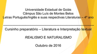 Universidade Estadual de Goiás
Câmpus São Luís de Montes Belos
Letras Português/Inglês e suas respectivas Literaturas – 4º ano
-------------------------------------------------------------------------------
Cursinho preparatório – Literatura e Interpretação textual
REALISMO E NATURALISMO
Outubro de 2016
 
