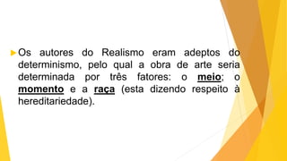 Os autores do Realismo eram adeptos do
determinismo, pelo qual a obra de arte seria
determinada por três fatores: o meio; o
momento e a raça (esta dizendo respeito à
hereditariedade).
 