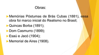 Obras:
Memórias Póstumas de Brás Cubas (1881), essa
obra foi marco inicial do Realismo no Brasil;
Quincas Borba (1891);
Dom Casmurro (1899);
Esaú e Jacó (1904);
Memorial de Aires (1908).
 