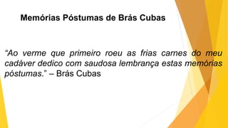 Memórias Póstumas de Brás Cubas
“Ao verme que primeiro roeu as frias carnes do meu
cadáver dedico com saudosa lembrança estas memórias
póstumas.” – Brás Cubas
 