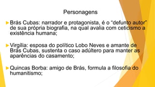 Personagens
Brás Cubas: narrador e protagonista, é o “defunto autor”
de sua própria biografia, na qual avalia com ceticismo a
existência humana;
Virgília: esposa do político Lobo Neves e amante de
Brás Cubas, sustenta o caso adúltero para manter as
aparências do casamento;
Quincas Borba: amigo de Brás, formula a filosofia do
humanitismo;
 