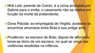 Nhã Loló: parente de Cotrim, é a noiva arranjada por
Sabina para o irmão; o casamento não se realiza em
função da morte da pretendente;
Dona Plácida: ex-empregada de Virgília, acoberta os
encontros amorosos entre Brás e sua antiga ama;
Prudêncio: ex-escravo de Brás; depois de alforriado,
torna-se dono de um escravo, no qual se vinga das
violências recebidas na infância.
 