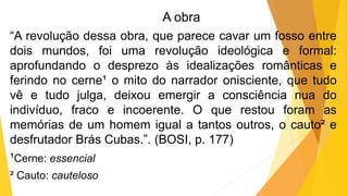A obra
“A revolução dessa obra, que parece cavar um fosso entre
dois mundos, foi uma revolução ideológica e formal:
aprofundando o desprezo às idealizações românticas e
ferindo no cerne¹ o mito do narrador onisciente, que tudo
vê e tudo julga, deixou emergir a consciência nua do
indivíduo, fraco e incoerente. O que restou foram as
memórias de um homem igual a tantos outros, o cauto² e
desfrutador Brás Cubas.”. (BOSI, p. 177)
¹Cerne: essencial
² Cauto: cauteloso
 