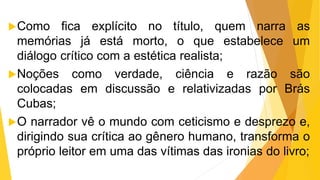 Como fica explícito no título, quem narra as
memórias já está morto, o que estabelece um
diálogo crítico com a estética realista;
Noções como verdade, ciência e razão são
colocadas em discussão e relativizadas por Brás
Cubas;
O narrador vê o mundo com ceticismo e desprezo e,
dirigindo sua crítica ao gênero humano, transforma o
próprio leitor em uma das vítimas das ironias do livro;
 